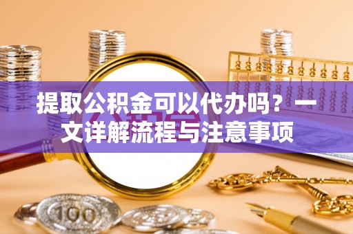 敦煌提取公积金可以代办吗？一文详解流程与注意事项