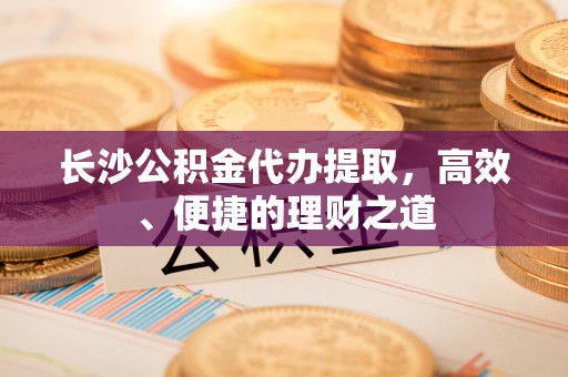 敦煌长沙公积金代办提取，高效、便捷的理财之道