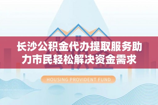 敦煌长沙公积金代办提取服务助力市民轻松解决资金需求