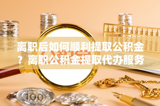 敦煌离职后如何顺利提取公积金？离职公积金提取代办服务帮你搞定！