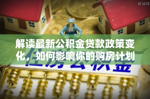 敦煌解读最新公积金贷款政策变化，如何影响你的购房计划？