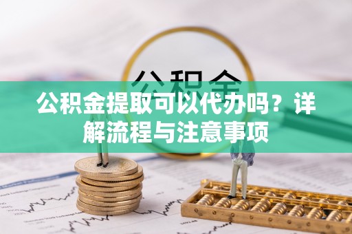 敦煌公积金提取可以代办吗？详解流程与注意事项
