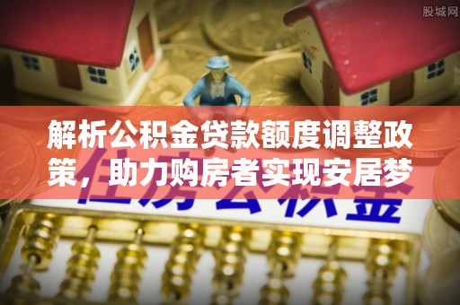 敦煌解析公积金贷款额度调整政策，助力购房者实现安居梦想