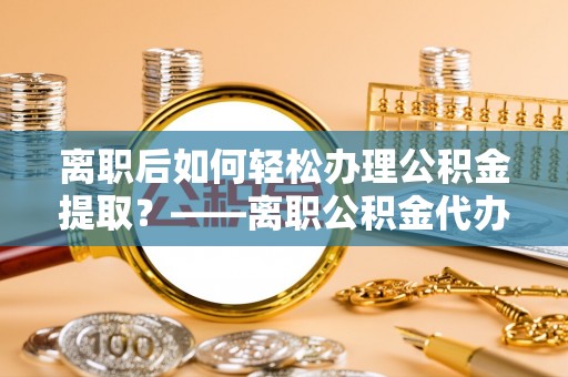 敦煌离职后如何轻松办理公积金提取？——离职公积金代办提取服务详解