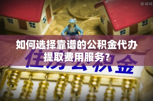 敦煌如何选择靠谱的公积金代办提取费用服务？