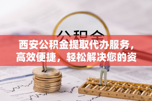 敦煌西安公积金提取代办服务，高效便捷，轻松解决您的资金需求