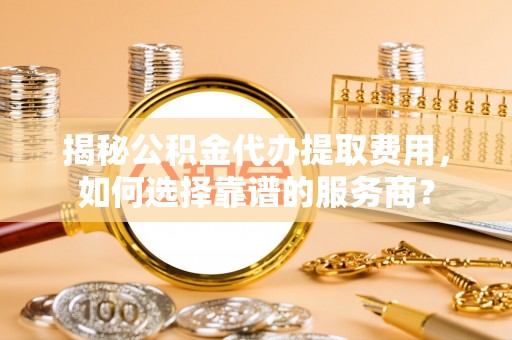 敦煌揭秘公积金代办提取费用，如何选择靠谱的服务商？