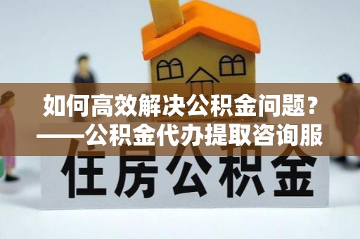 敦煌如何高效解决公积金问题？——公积金代办提取咨询服务指南