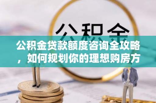 敦煌公积金贷款额度咨询全攻略，如何规划你的理想购房方案