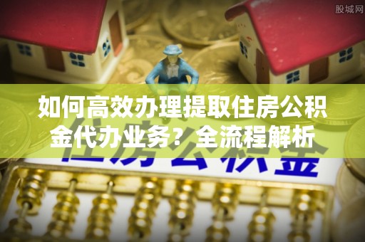 敦煌如何高效办理提取住房公积金代办业务？全流程解析