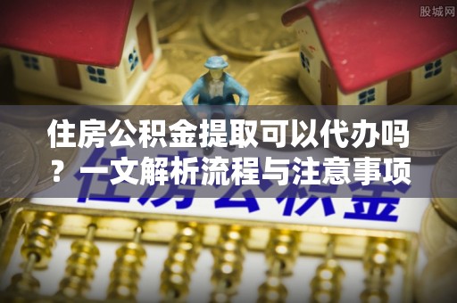 敦煌住房公积金提取可以代办吗？一文解析流程与注意事项
