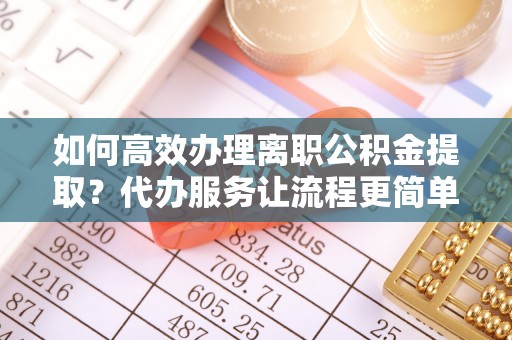 敦煌如何高效办理离职公积金提取？代办服务让流程更简单