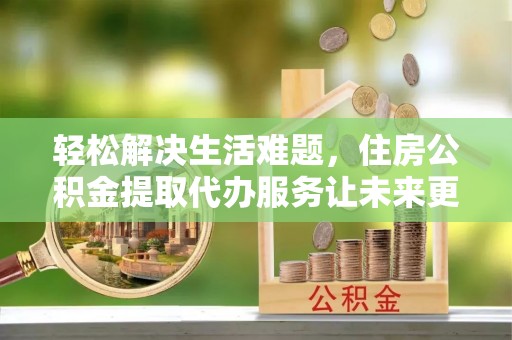 敦煌轻松解决生活难题，住房公积金提取代办服务让未来更安心