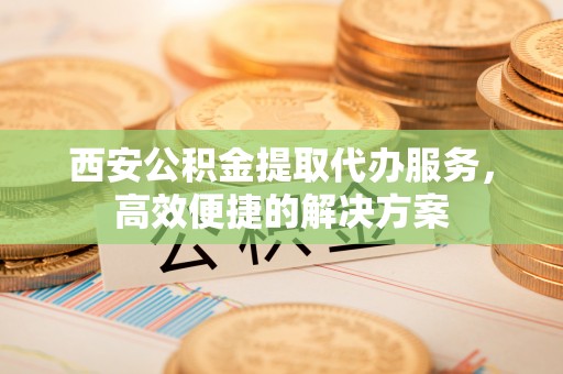 敦煌西安公积金提取代办服务，高效便捷的解决方案
