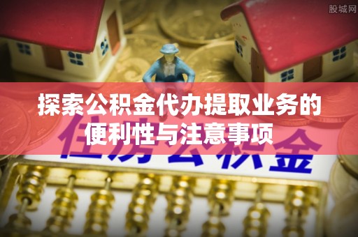 敦煌探索公积金代办提取业务的便利性与注意事项
