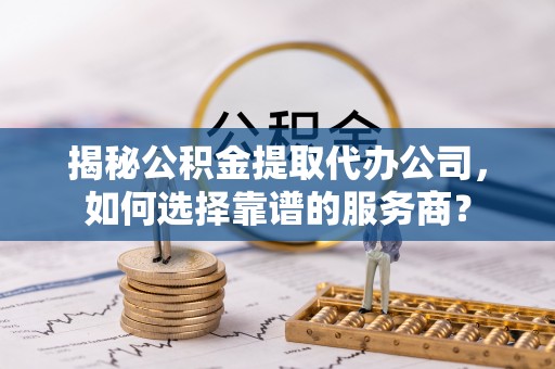 敦煌揭秘公积金提取代办公司，如何选择靠谱的服务商？