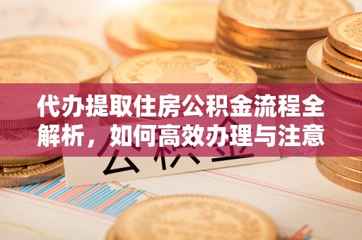 敦煌代办提取住房公积金流程全解析，如何高效办理与注意事项