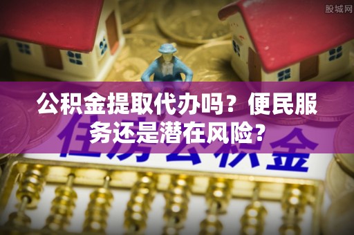 敦煌公积金提取代办吗？便民服务还是潜在风险？