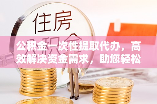敦煌公积金一次性提取代办，高效解决资金需求，助您轻松应对生活难题