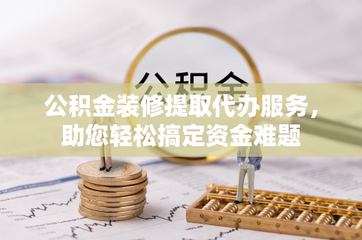敦煌公积金装修提取代办服务，助您轻松搞定资金难题
