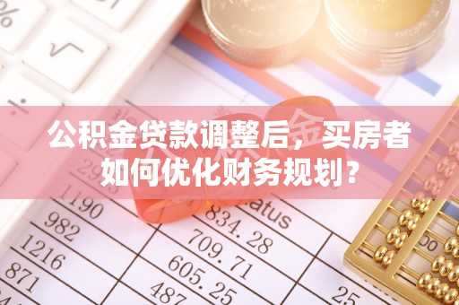 敦煌公积金贷款调整后，买房者如何优化财务规划？