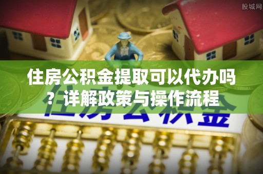 敦煌住房公积金提取可以代办吗？详解政策与操作流程
