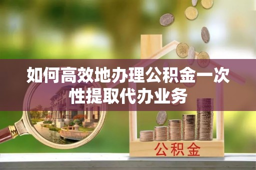 敦煌如何高效地办理公积金一次性提取代办业务