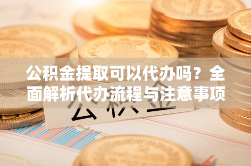 敦煌公积金提取可以代办吗？全面解析代办流程与注意事项